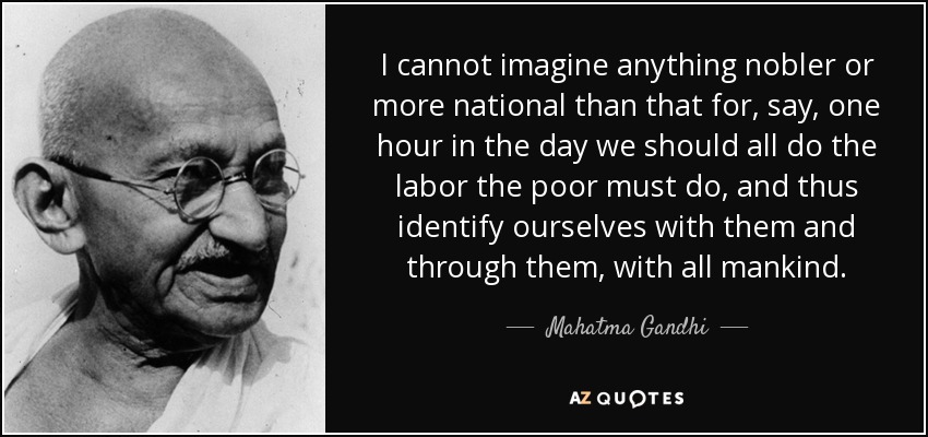 I cannot imagine anything nobler or more national than that for, say, one hour in the day we should all do the labor the poor must do, and thus identify ourselves with them and through them, with all mankind. - Mahatma Gandhi