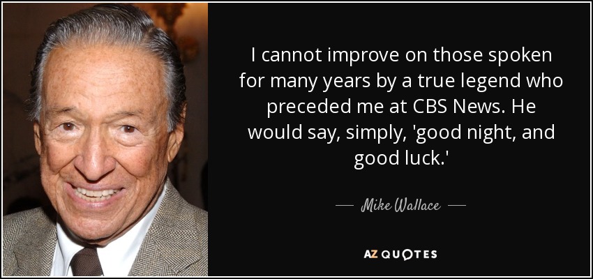I cannot improve on those spoken for many years by a true legend who preceded me at CBS News. He would say, simply, 'good night, and good luck.' - Mike Wallace