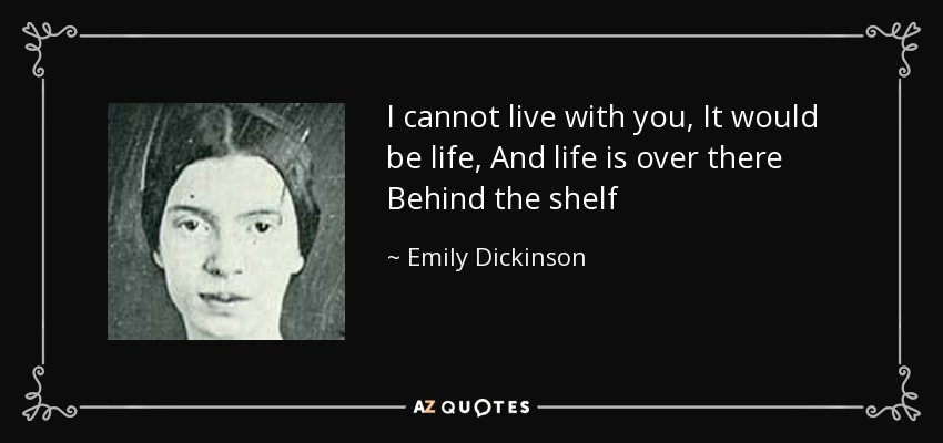 I cannot live with you, It would be life, And life is over there Behind the shelf - Emily Dickinson