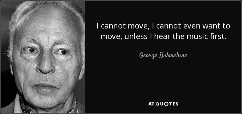 I cannot move, I cannot even want to move, unless I hear the music first. - George Balanchine