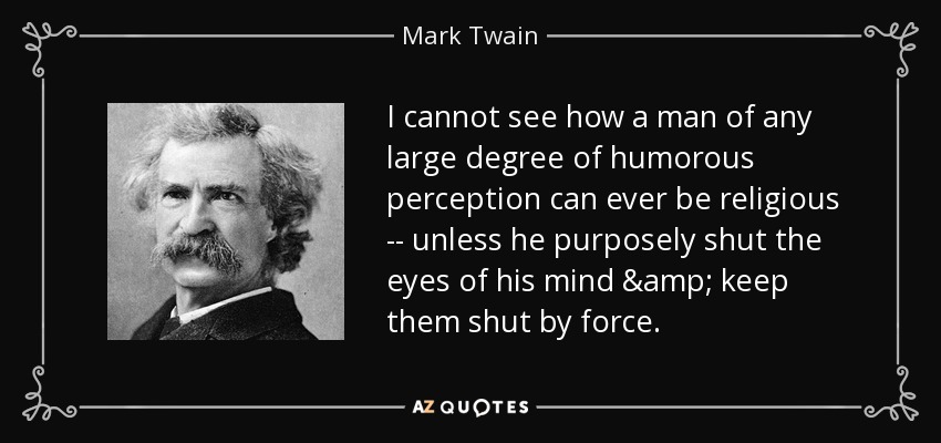 I cannot see how a man of any large degree of humorous perception can ever be religious -- unless he purposely shut the eyes of his mind & keep them shut by force. - Mark Twain