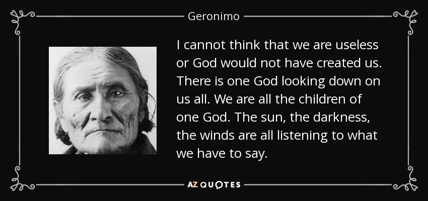 I cannot think that we are useless or God would not have created us. There is one God looking down on us all. We are all the children of one God. The sun, the darkness, the winds are all listening to what we have to say. - Geronimo