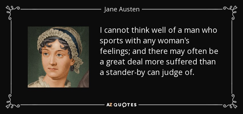 I cannot think well of a man who sports with any woman's feelings; and there may often be a great deal more suffered than a stander-by can judge of. - Jane Austen