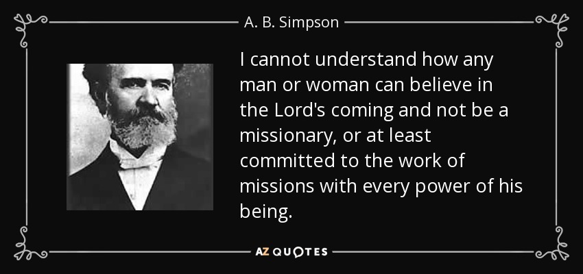 I cannot understand how any man or woman can believe in the Lord's coming and not be a missionary, or at least committed to the work of missions with every power of his being. - A. B. Simpson