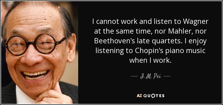 I cannot work and listen to Wagner at the same time, nor Mahler, nor Beethoven's late quartets. I enjoy listening to Chopin's piano music when I work. - I. M. Pei