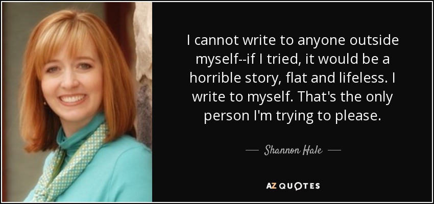 I cannot write to anyone outside myself--if I tried, it would be a horrible story, flat and lifeless. I write to myself. That's the only person I'm trying to please. - Shannon Hale