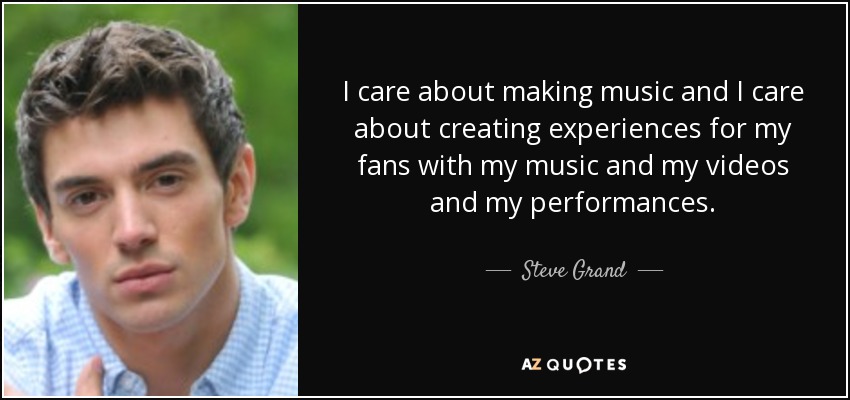 I care about making music and I care about creating experiences for my fans with my music and my videos and my performances. - Steve Grand