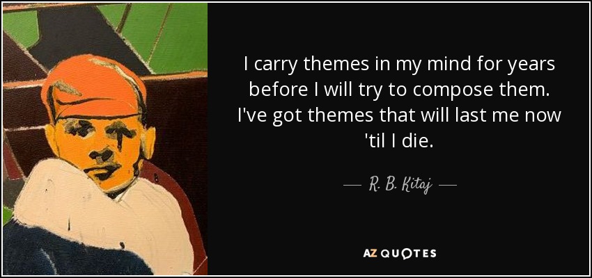 I carry themes in my mind for years before I will try to compose them. I've got themes that will last me now 'til I die. - R. B. Kitaj