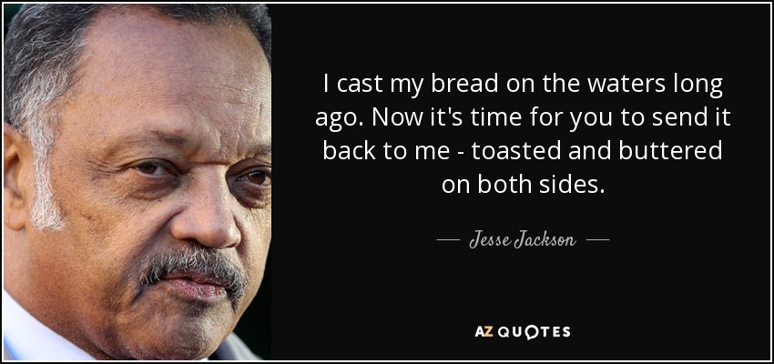 I cast my bread on the waters long ago. Now it's time for you to send it back to me - toasted and buttered on both sides. - Jesse Jackson