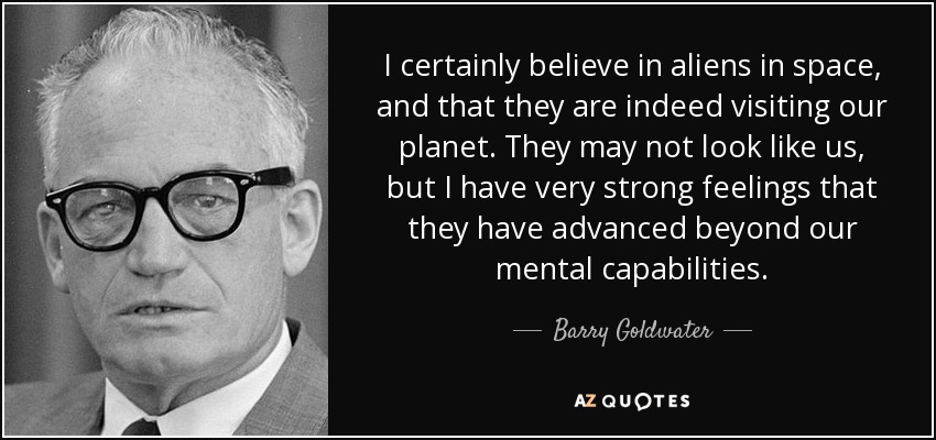 I certainly believe in aliens in space, and that they are indeed visiting our planet. They may not look like us, but I have very strong feelings that they have advanced beyond our mental capabilities. - Barry Goldwater