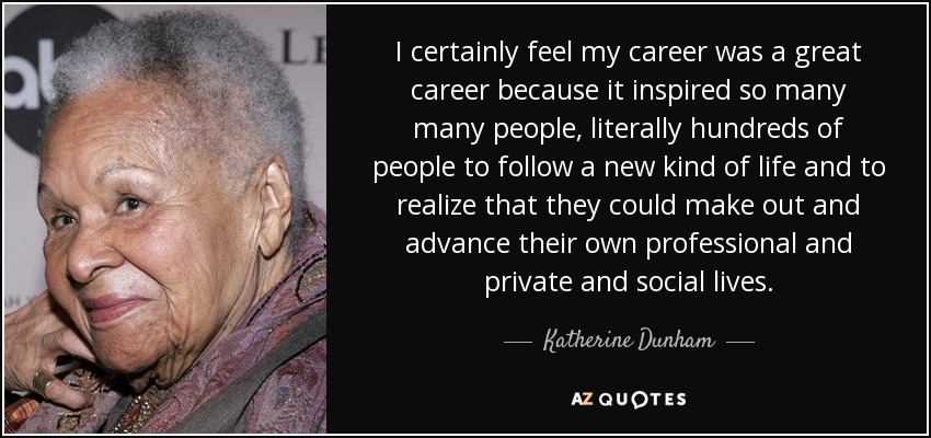 I certainly feel my career was a great career because it inspired so many many people, literally hundreds of people to follow a new kind of life and to realize that they could make out and advance their own professional and private and social lives. - Katherine Dunham