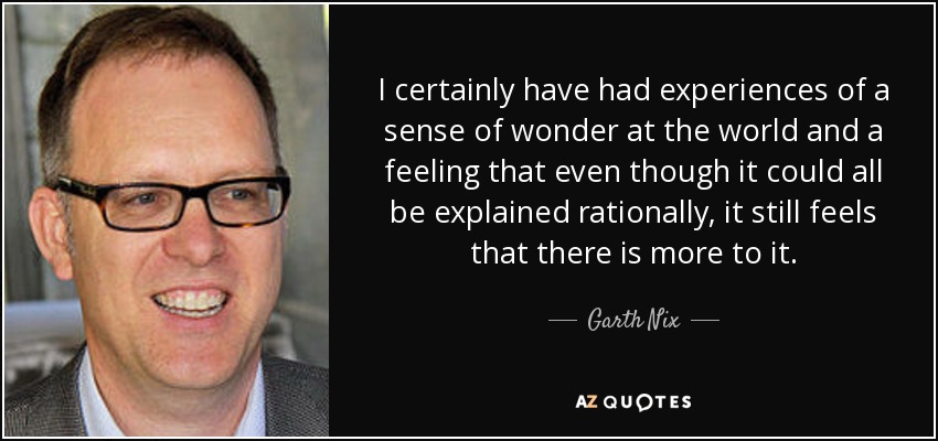 I certainly have had experiences of a sense of wonder at the world and a feeling that even though it could all be explained rationally, it still feels that there is more to it. - Garth Nix