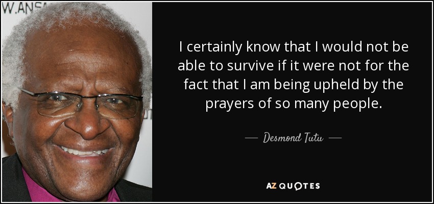 I certainly know that I would not be able to survive if it were not for the fact that I am being upheld by the prayers of so many people. - Desmond Tutu