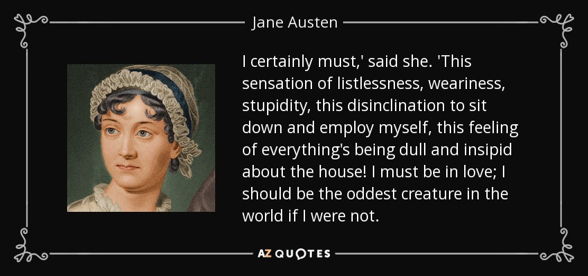 I certainly must,' said she. 'This sensation of listlessness, weariness, stupidity, this disinclination to sit down and employ myself, this feeling of everything's being dull and insipid about the house! I must be in love; I should be the oddest creature in the world if I were not. - Jane Austen