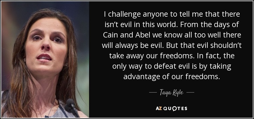 I challenge anyone to tell me that there isn’t evil in this world. From the days of Cain and Abel we know all too well there will always be evil. But that evil shouldn’t take away our freedoms. In fact, the only way to defeat evil is by taking advantage of our freedoms. - Taya Kyle