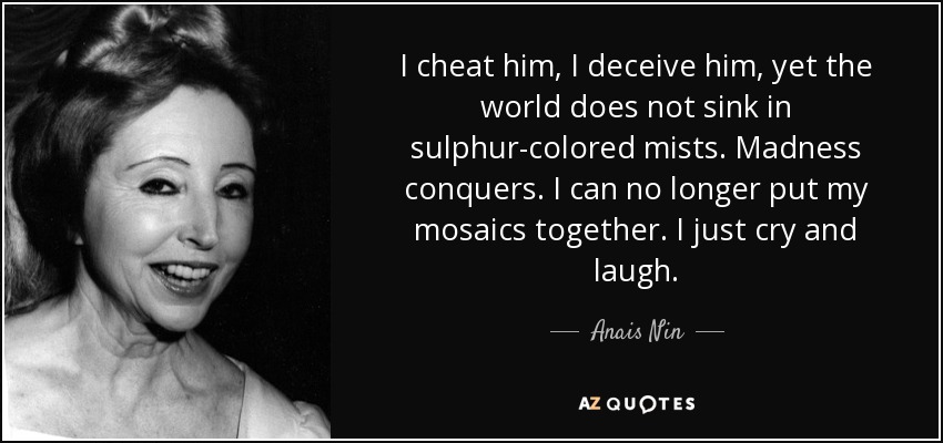 I cheat him, I deceive him, yet the world does not sink in sulphur-colored mists. Madness conquers. I can no longer put my mosaics together. I just cry and laugh. - Anais Nin