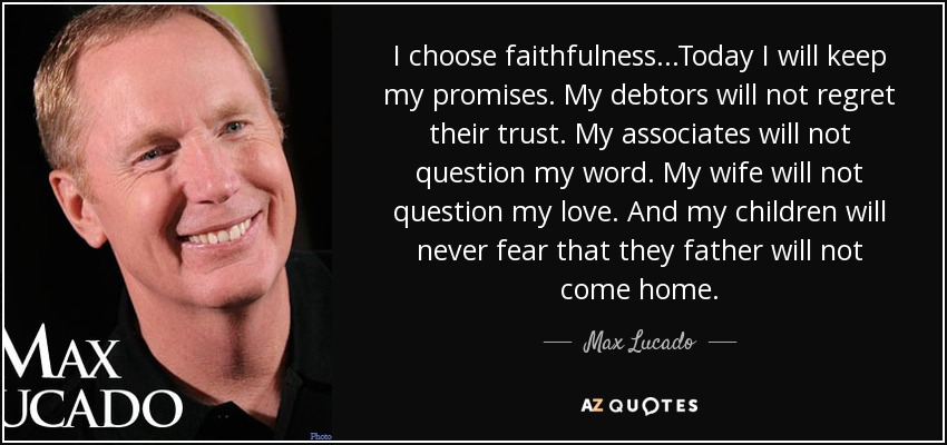 I choose faithfulness...Today I will keep my promises. My debtors will not regret their trust. My associates will not question my word. My wife will not question my love. And my children will never fear that they father will not come home. - Max Lucado