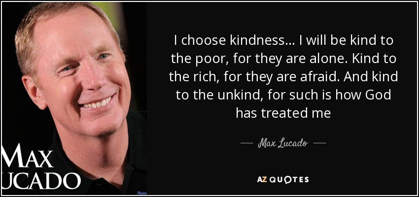 I choose kindness... I will be kind to the poor, for they are alone. Kind to the rich, for they are afraid. And kind to the unkind, for such is how God has treated me - Max Lucado