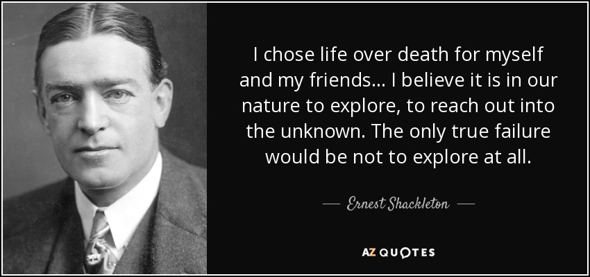 I chose life over death for myself and my friends... I believe it is in our nature to explore, to reach out into the unknown. The only true failure would be not to explore at all. - Ernest Shackleton