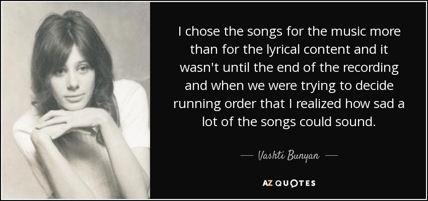 I chose the songs for the music more than for the lyrical content and it wasn't until the end of the recording and when we were trying to decide running order that I realized how sad a lot of the songs could sound. - Vashti Bunyan