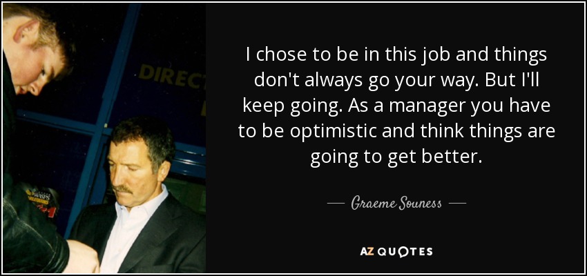 I chose to be in this job and things don't always go your way. But I'll keep going. As a manager you have to be optimistic and think things are going to get better. - Graeme Souness