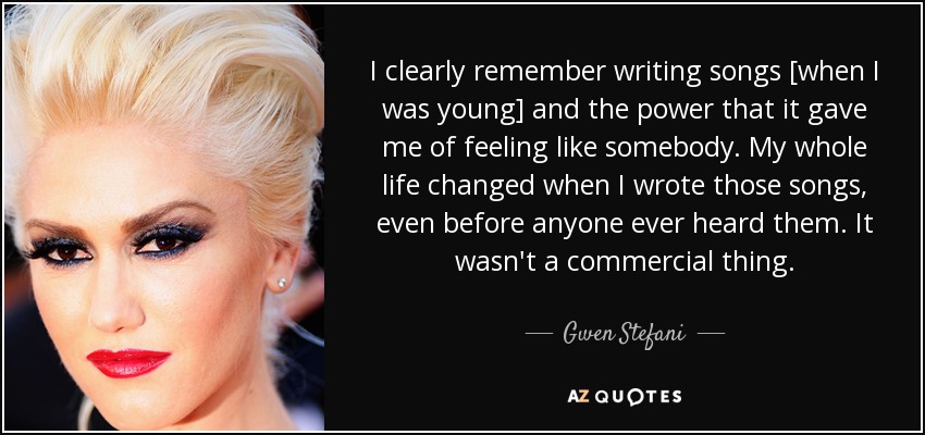 I clearly remember writing songs [when I was young] and the power that it gave me of feeling like somebody. My whole life changed when I wrote those songs, even before anyone ever heard them. It wasn't a commercial thing. - Gwen Stefani