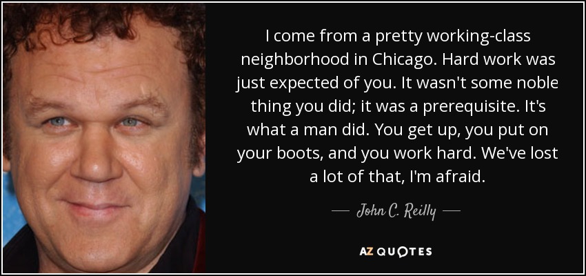 I come from a pretty working-class neighborhood in Chicago. Hard work was just expected of you. It wasn't some noble thing you did; it was a prerequisite. It's what a man did. You get up, you put on your boots, and you work hard. We've lost a lot of that, I'm afraid. - John C. Reilly