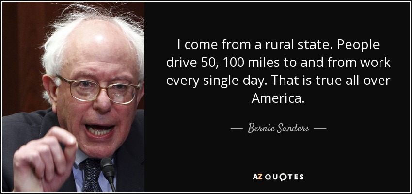 I come from a rural state. People drive 50, 100 miles to and from work every single day. That is true all over America. - Bernie Sanders