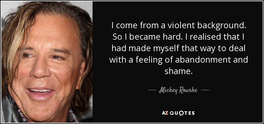 I come from a violent background. So I became hard. I realised that I had made myself that way to deal with a feeling of abandonment and shame. - Mickey Rourke