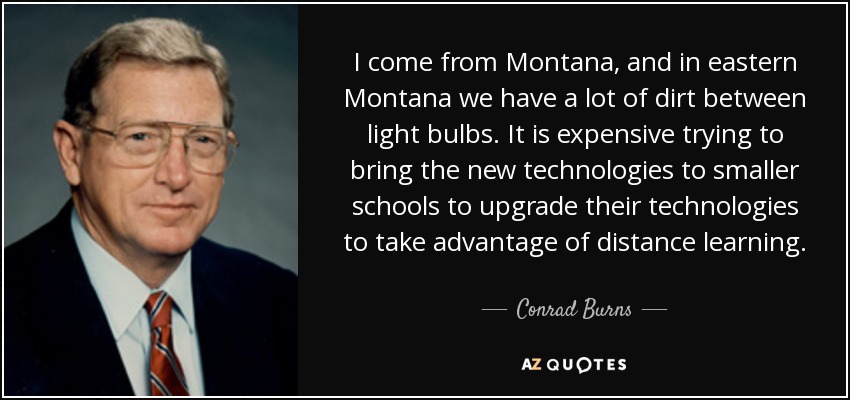 I come from Montana, and in eastern Montana we have a lot of dirt between light bulbs. It is expensive trying to bring the new technologies to smaller schools to upgrade their technologies to take advantage of distance learning. - Conrad Burns