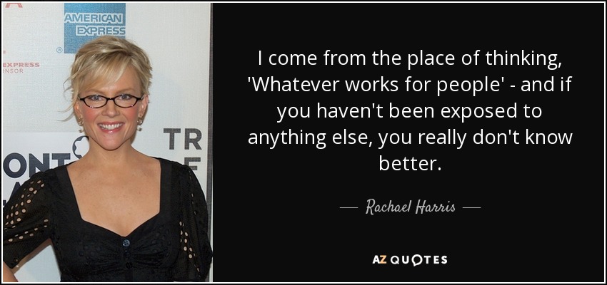 I come from the place of thinking, 'Whatever works for people' - and if you haven't been exposed to anything else, you really don't know better. - Rachael Harris