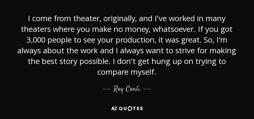 I come from theater, originally, and I've worked in many theaters where you make no money, whatsoever. If you got 3,000 people to see your production, it was great. So, I'm always about the work and I always want to strive for making the best story possible. I don't get hung up on trying to compare myself. - Roy Conli
