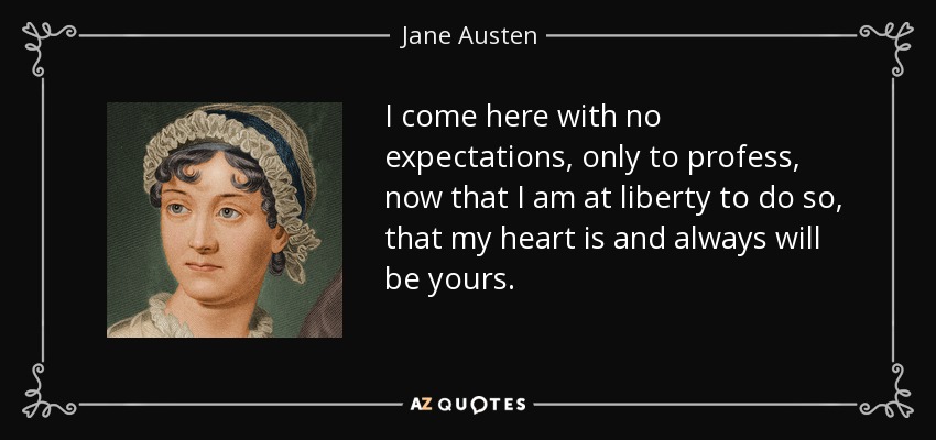 I come here with no expectations, only to profess, now that I am at liberty to do so, that my heart is and always will be yours. - Jane Austen