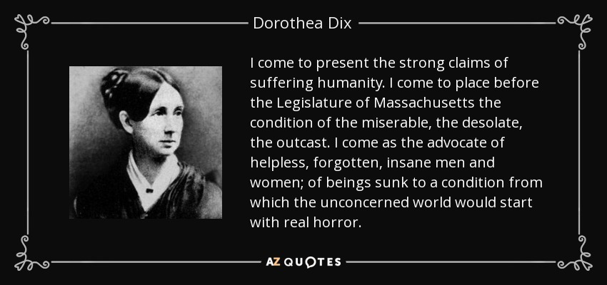 I come to present the strong claims of suffering humanity. I come to place before the Legislature of Massachusetts the condition of the miserable, the desolate, the outcast. I come as the advocate of helpless, forgotten, insane men and women; of beings sunk to a condition from which the unconcerned world would start with real horror. - Dorothea Dix