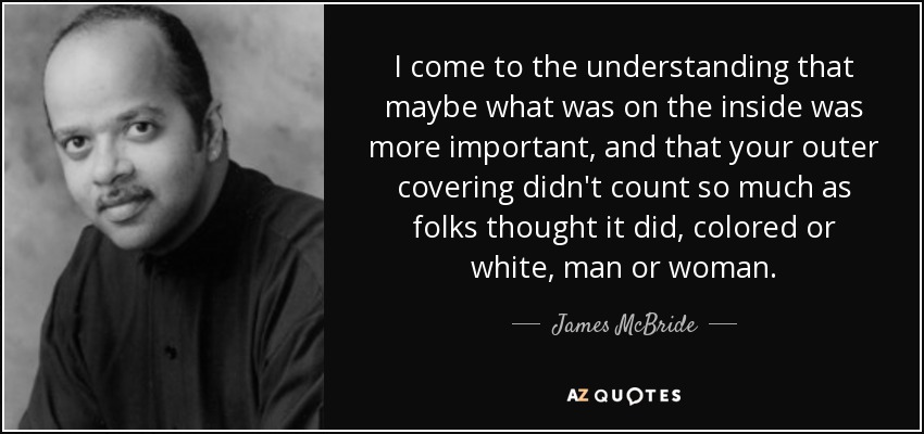 I come to the understanding that maybe what was on the inside was more important, and that your outer covering didn't count so much as folks thought it did, colored or white, man or woman. - James McBride