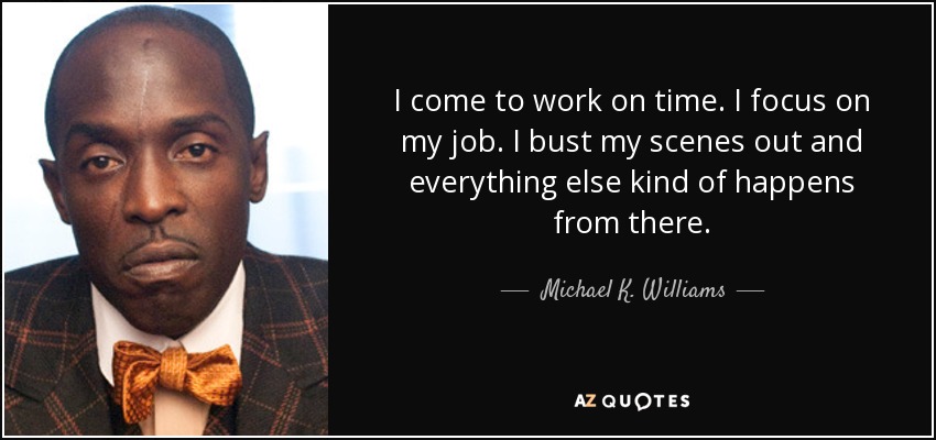 I come to work on time. I focus on my job. I bust my scenes out and everything else kind of happens from there. - Michael K. Williams