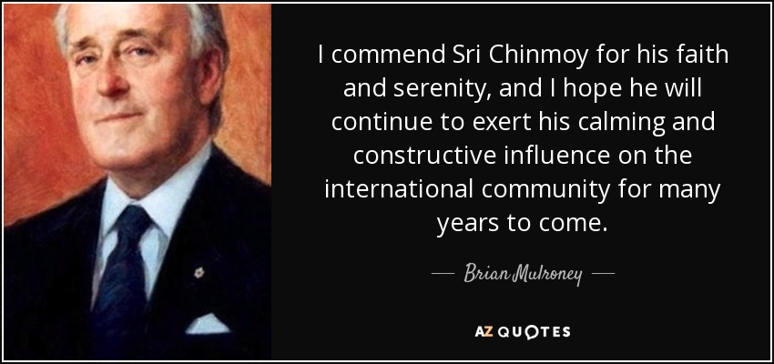 I commend Sri Chinmoy for his faith and serenity, and I hope he will continue to exert his calming and constructive influence on the international community for many years to come. - Brian Mulroney