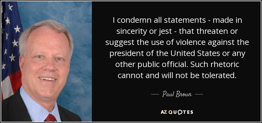 I condemn all statements - made in sincerity or jest - that threaten or suggest the use of violence against the president of the United States or any other public official. Such rhetoric cannot and will not be tolerated. - Paul Broun