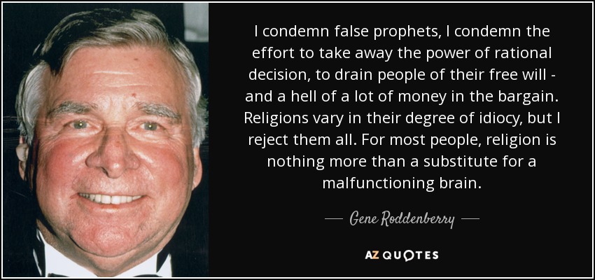 I condemn false prophets, I condemn the effort to take away the power of rational decision, to drain people of their free will - and a hell of a lot of money in the bargain. Religions vary in their degree of idiocy, but I reject them all. For most people, religion is nothing more than a substitute for a malfunctioning brain. - Gene Roddenberry