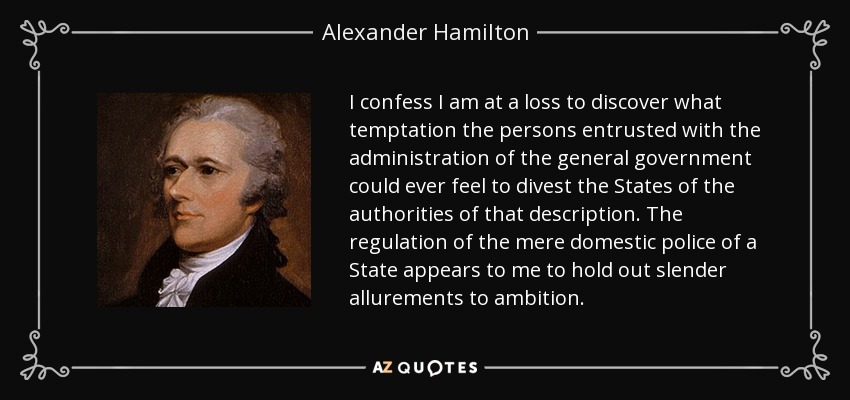 I confess I am at a loss to discover what temptation the persons entrusted with the administration of the general government could ever feel to divest the States of the authorities of that description. The regulation of the mere domestic police of a State appears to me to hold out slender allurements to ambition. - Alexander Hamilton