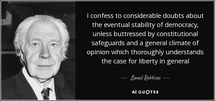 I confess to considerable doubts about the eventual stability of democracy, unless buttressed by constitutional safeguards and a general climate of opinion which thoroughly understands the case for liberty in general - Lionel Robbins, Baron Robbins