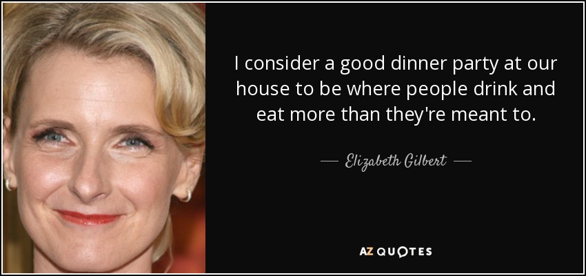 I consider a good dinner party at our house to be where people drink and eat more than they're meant to. - Elizabeth Gilbert