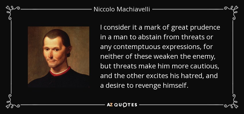 I consider it a mark of great prudence in a man to abstain from threats or any contemptuous expressions, for neither of these weaken the enemy, but threats make him more cautious, and the other excites his hatred, and a desire to revenge himself. - Niccolo Machiavelli