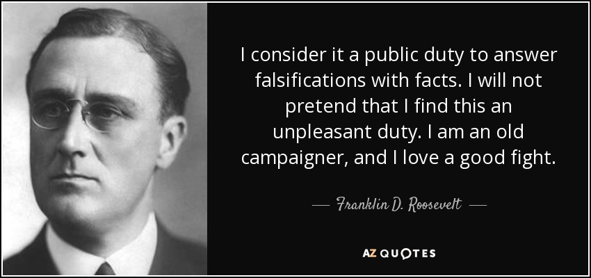 I consider it a public duty to answer falsifications with facts. I will not pretend that I find this an unpleasant duty. I am an old campaigner, and I love a good fight. - Franklin D. Roosevelt