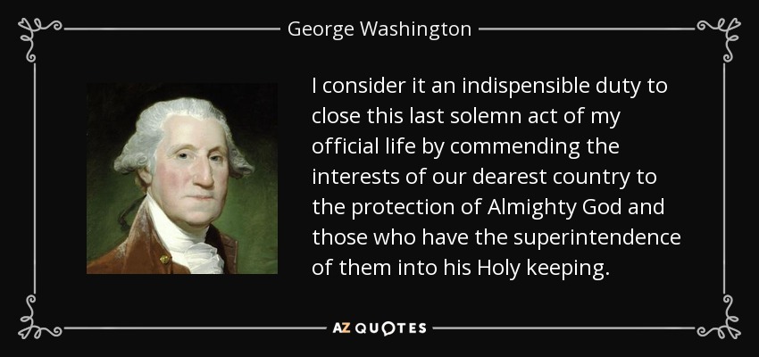 I consider it an indispensible duty to close this last solemn act of my official life by commending the interests of our dearest country to the protection of Almighty God and those who have the superintendence of them into his Holy keeping. - George Washington