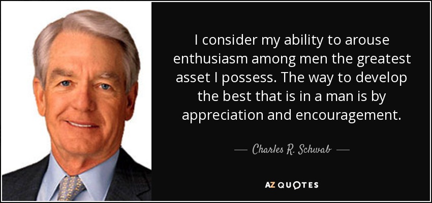 I consider my ability to arouse enthusiasm among men the greatest asset I possess. The way to develop the best that is in a man is by appreciation and encouragement. - Charles R. Schwab