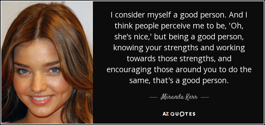 I consider myself a good person. And I think people perceive me to be, 'Oh, she's nice,' but being a good person, knowing your strengths and working towards those strengths, and encouraging those around you to do the same, that's a good person. - Miranda Kerr