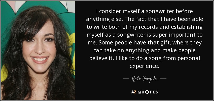 I consider myself a songwriter before anything else. The fact that I have been able to write both of my records and establishing myself as a songwriter is super-important to me. Some people have that gift, where they can take on anything and make people believe it. I like to do a song from personal experience. - Kate Voegele