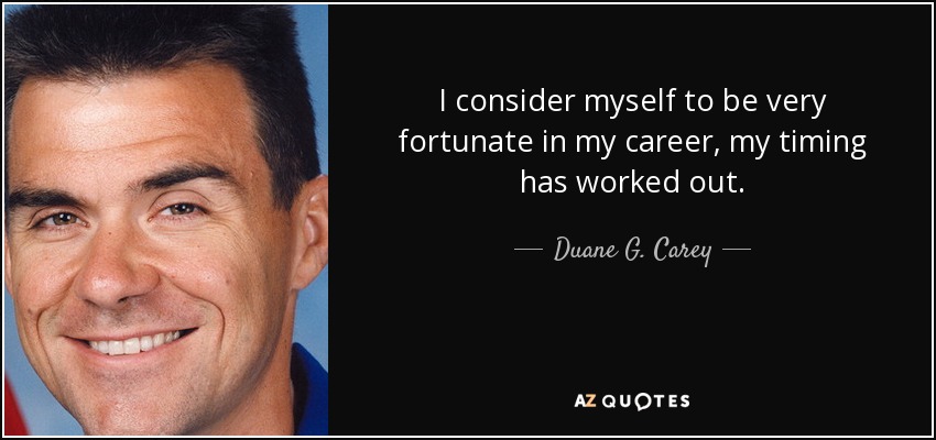 I consider myself to be very fortunate in my career, my timing has worked out. - Duane G. Carey