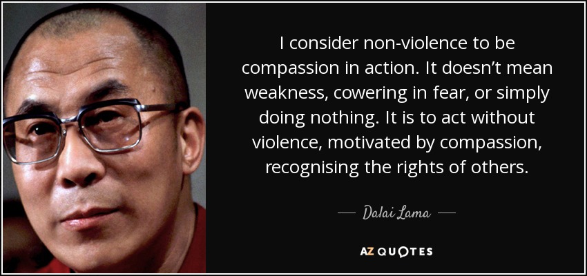 I consider non-violence to be compassion in action. It doesn’t mean weakness, cowering in fear, or simply doing nothing. It is to act without violence, motivated by compassion, recognising the rights of others. - Dalai Lama